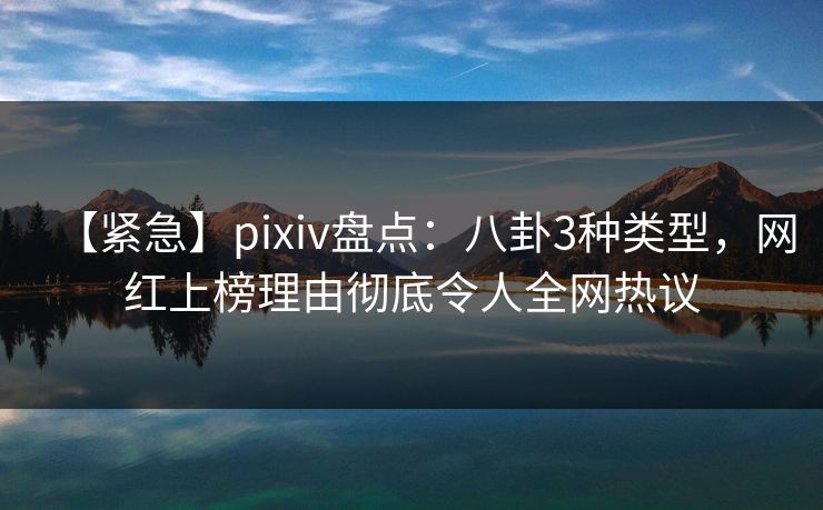 【紧急】pixiv盘点：八卦3种类型，网红上榜理由彻底令人全网热议