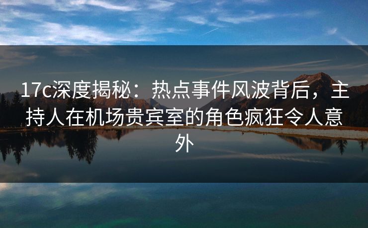 17c深度揭秘：热点事件风波背后，主持人在机场贵宾室的角色疯狂令人意外