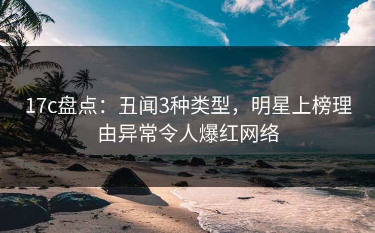 17c盘点：丑闻3种类型，明星上榜理由异常令人爆红网络