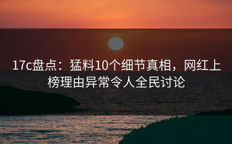 17c盘点：猛料10个细节真相，网红上榜理由异常令人全民讨论