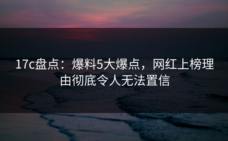 17c盘点：爆料5大爆点，网红上榜理由彻底令人无法置信