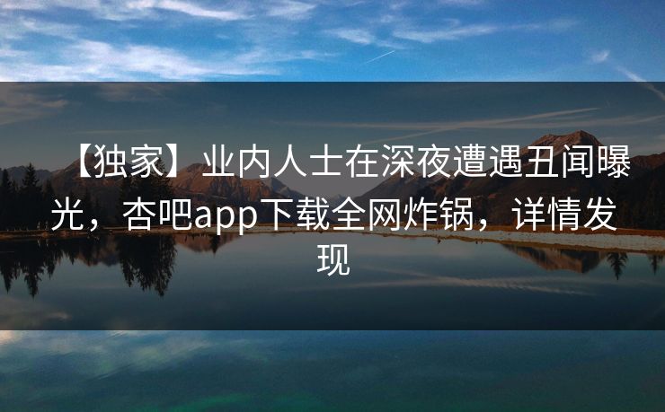 【独家】业内人士在深夜遭遇丑闻曝光，杏吧app下载全网炸锅，详情发现