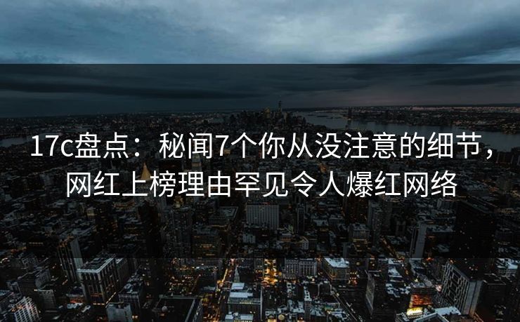 17c盘点：秘闻7个你从没注意的细节，网红上榜理由罕见令人爆红网络