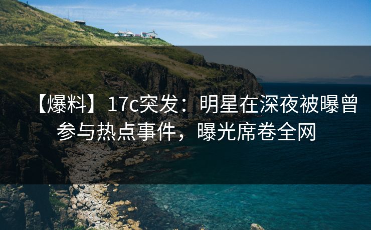 【爆料】17c突发：明星在深夜被曝曾参与热点事件，曝光席卷全网