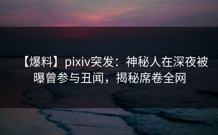 【爆料】pixiv突发：神秘人在深夜被曝曾参与丑闻，揭秘席卷全网