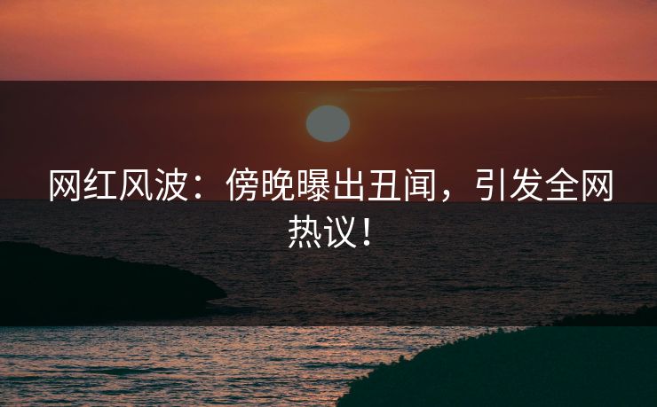 网红风波：傍晚曝出丑闻，引发全网热议！
