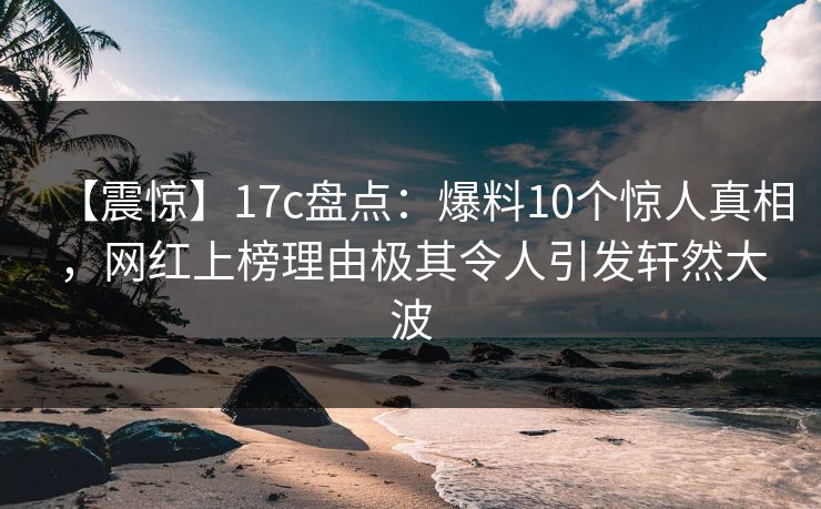 【震惊】17c盘点：爆料10个惊人真相，网红上榜理由极其令人引发轩然大波
