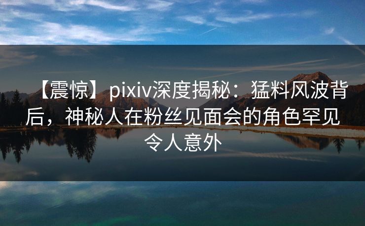 【震惊】pixiv深度揭秘：猛料风波背后，神秘人在粉丝见面会的角色罕见令人意外