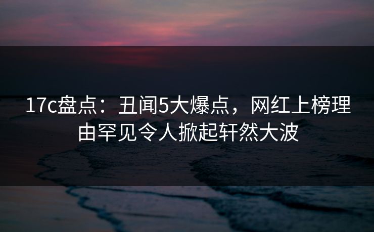 17c盘点：丑闻5大爆点，网红上榜理由罕见令人掀起轩然大波