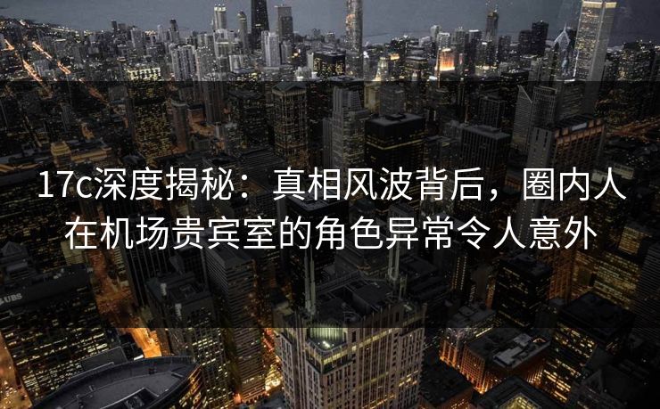 17c深度揭秘：真相风波背后，圈内人在机场贵宾室的角色异常令人意外
