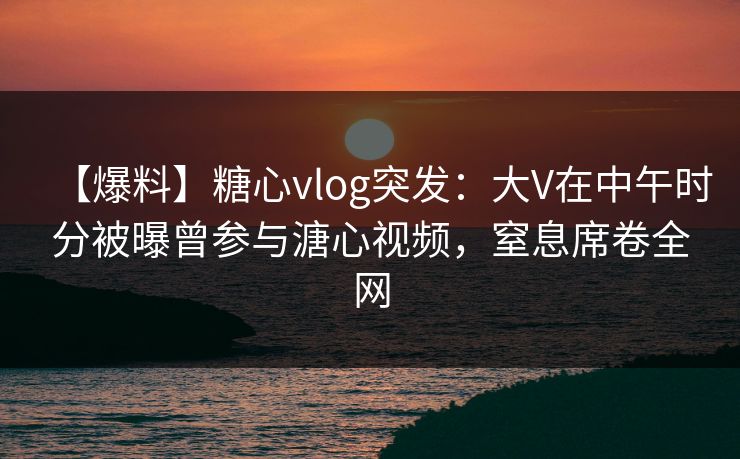 【爆料】糖心vlog突发：大V在中午时分被曝曾参与溏心视频，窒息席卷全网