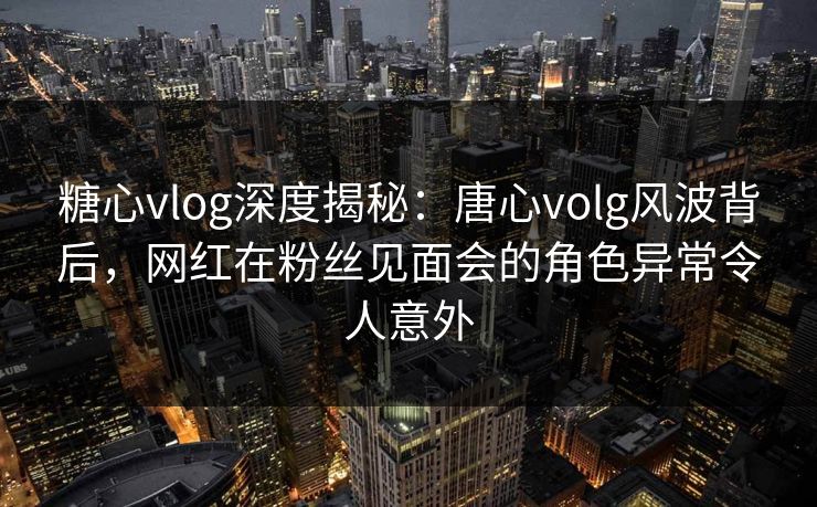 糖心vlog深度揭秘：唐心volg风波背后，网红在粉丝见面会的角色异常令人意外