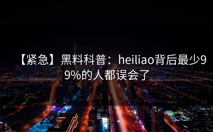 【紧急】黑料科普：heiliao背后最少99%的人都误会了