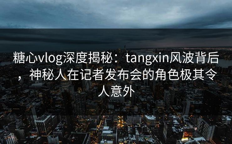 糖心vlog深度揭秘：tangxin风波背后，神秘人在记者发布会的角色极其令人意外