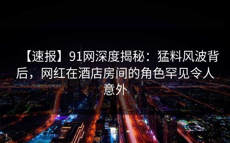 【速报】91网深度揭秘：猛料风波背后，网红在酒店房间的角色罕见令人意外