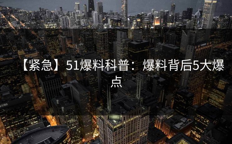 【紧急】51爆料科普：爆料背后5大爆点