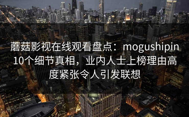 蘑菇影视在线观看盘点：mogushipin10个细节真相，业内人士上榜理由高度紧张令人引发联想