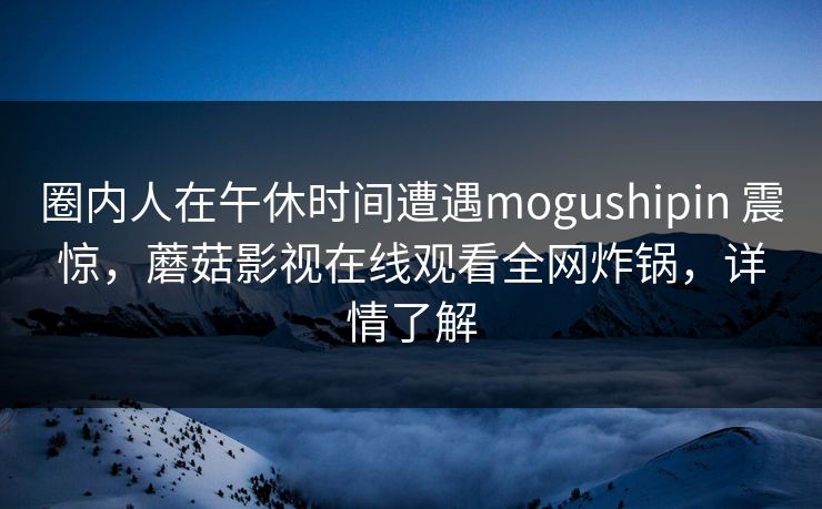圈内人在午休时间遭遇mogushipin 震惊，蘑菇影视在线观看全网炸锅，详情了解