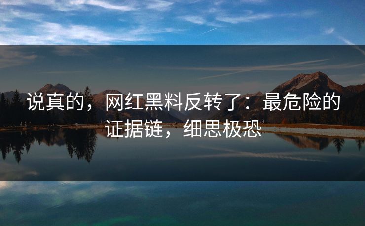 说真的,网红黑料反转了:最危险的证据链,细思极恐 说真的,网红黑料反转了:最危险的证据链,细思极恐