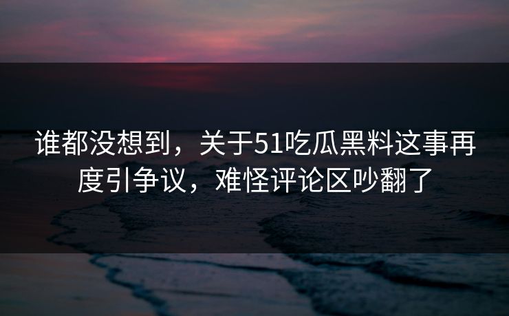 谁都没想到，关于51吃瓜黑料这事再度引争议，难怪评论区吵翻了